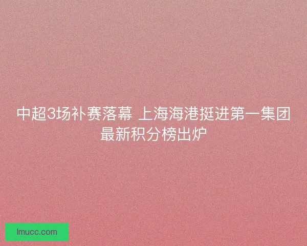 中超3场补赛落幕 上海海港挺进第一集团最新积分榜出炉