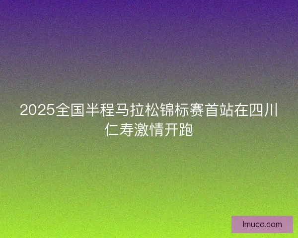 2025全国半程马拉松锦标赛首站在四川仁寿激情开跑