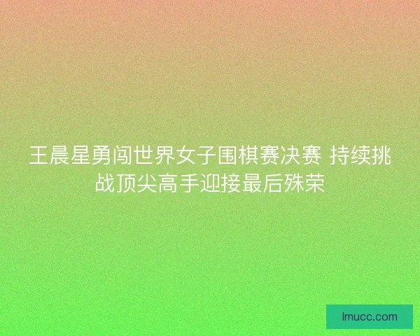 王晨星勇闯世界女子围棋赛决赛 持续挑战顶尖高手迎接最后殊荣