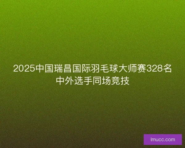 2025中国瑞昌国际羽毛球大师赛328名中外选手同场竞技