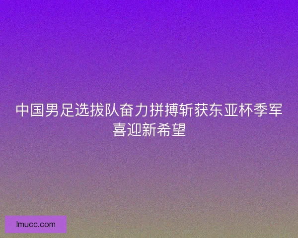 中国男足选拔队奋力拼搏斩获东亚杯季军喜迎新希望