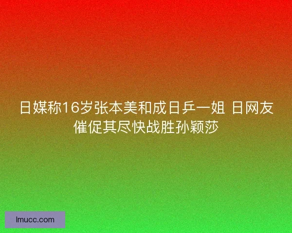 日媒称16岁张本美和成日乒一姐 日网友催促其尽快战胜孙颖莎