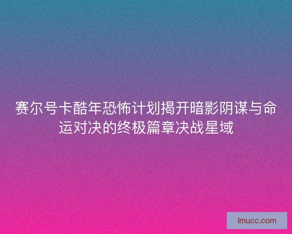 赛尔号卡酷年恐怖计划揭开暗影阴谋与命运对决的终极篇章决战星域