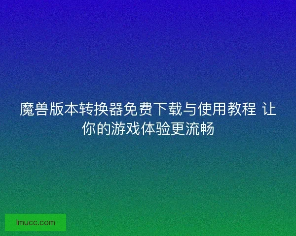 魔兽版本转换器免费下载与使用教程 让你的游戏体验更流畅