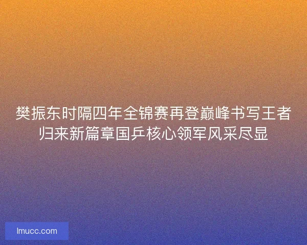 樊振东时隔四年全锦赛再登巅峰书写王者归来新篇章国乒核心领军风采尽显