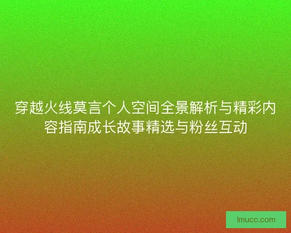 穿越火线莫言个人空间全景解析与精彩内容指南成长故事精选与粉丝互动