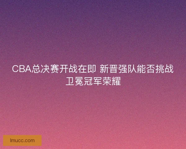 CBA总决赛开战在即 新晋强队能否挑战卫冕冠军荣耀