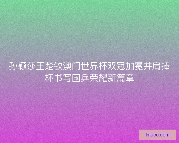 孙颖莎王楚钦澳门世界杯双冠加冕并肩捧杯书写国乒荣耀新篇章