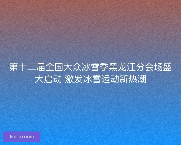第十二届全国大众冰雪季黑龙江分会场盛大启动 激发冰雪运动新热潮
