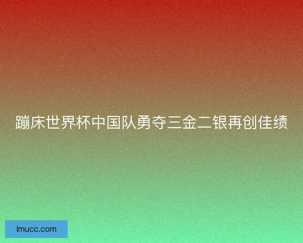 蹦床世界杯中国队勇夺三金二银再创佳绩