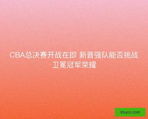 CBA总决赛开战在即 新晋强队能否挑战卫冕冠军荣耀