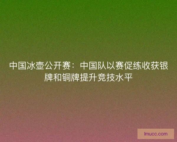 中国冰壶公开赛：中国队以赛促练收获银牌和铜牌提升竞技水平