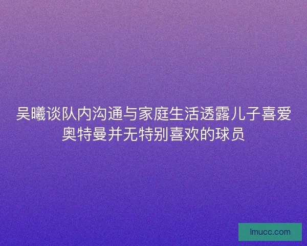 吴曦谈队内沟通与家庭生活透露儿子喜爱奥特曼并无特别喜欢的球员
