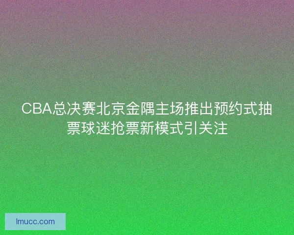 CBA总决赛北京金隅主场推出预约式抽票球迷抢票新模式引关注