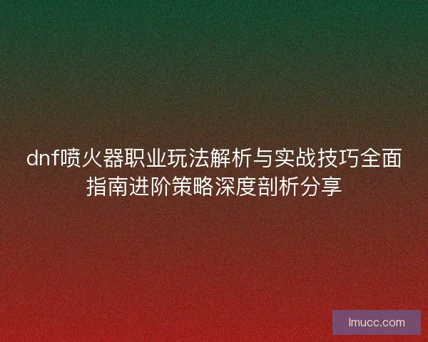 dnf喷火器职业玩法解析与实战技巧全面指南进阶策略深度剖析分享