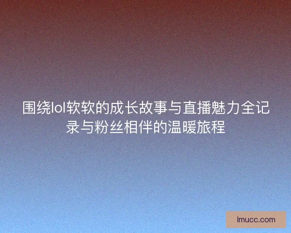 围绕lol软软的成长故事与直播魅力全记录与粉丝相伴的温暖旅程