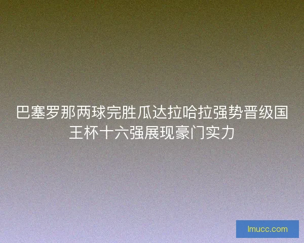 巴塞罗那两球完胜瓜达拉哈拉强势晋级国王杯十六强展现豪门实力