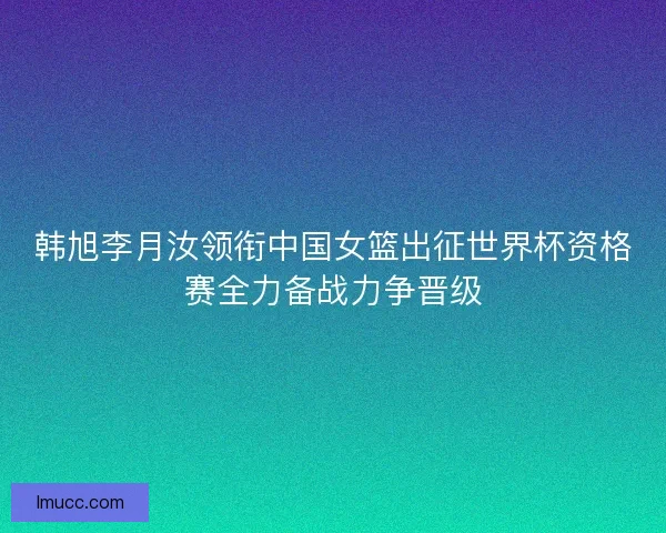 韩旭李月汝领衔中国女篮出征世界杯资格赛全力备战力争晋级