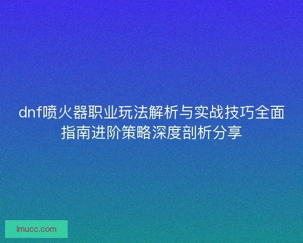 dnf喷火器职业玩法解析与实战技巧全面指南进阶策略深度剖析分享