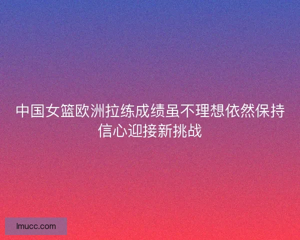 中国女篮欧洲拉练成绩虽不理想依然保持信心迎接新挑战