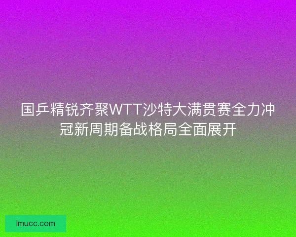 国乒精锐齐聚WTT沙特大满贯赛全力冲冠新周期备战格局全面展开
