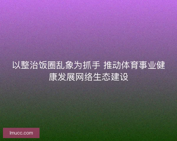 以整治饭圈乱象为抓手 推动体育事业健康发展网络生态建设