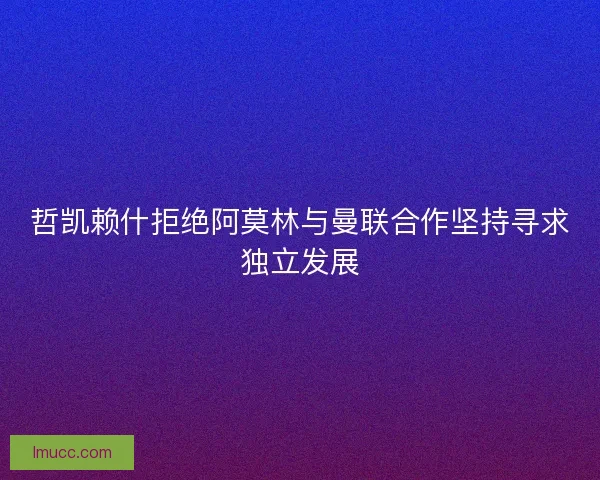 哲凯赖什拒绝阿莫林与曼联合作坚持寻求独立发展