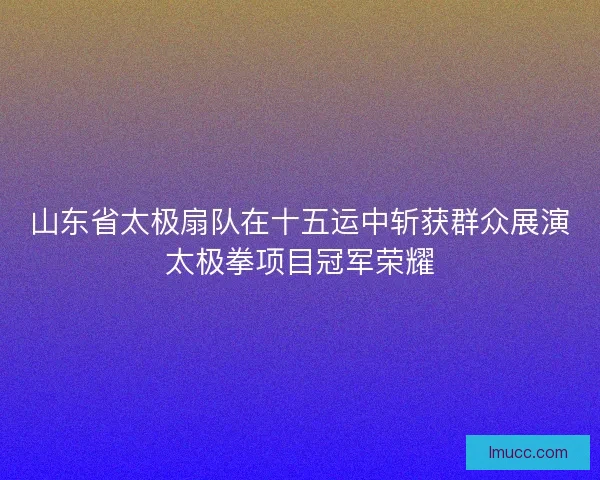 山东省太极扇队在十五运中斩获群众展演太极拳项目冠军荣耀